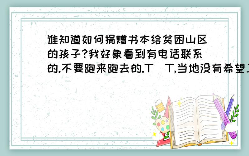 谁知道如何捐赠书本给贫困山区的孩子?我好象看到有电话联系的.不要跑来跑去的.T_T,当地没有希望工程的说,而且我也不知道哪里山区需要.好象有新闻说可以联系他们的.不过当时没有把电话