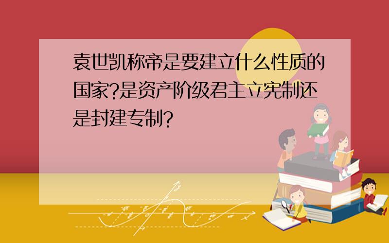 袁世凯称帝是要建立什么性质的国家?是资产阶级君主立宪制还是封建专制?