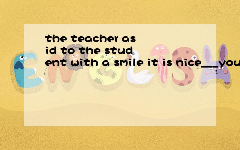 the teacher asid to the student with a smile it is nice___you____so