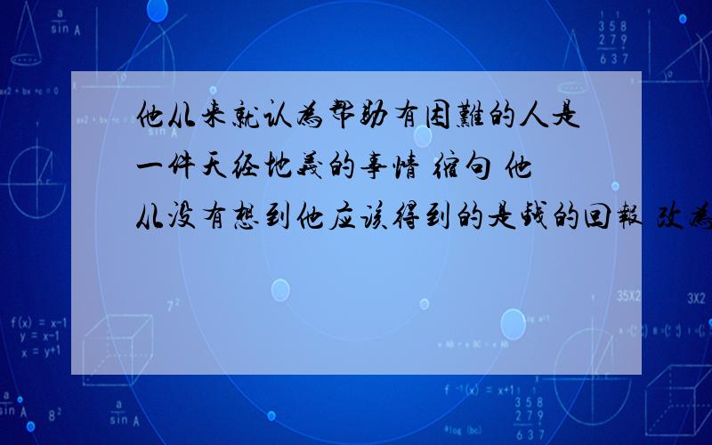 他从来就认为帮助有困难的人是一件天经地义的事情 缩句 他从没有想到他应该得到的是钱的回报 改为反问句 快,今天就要要.