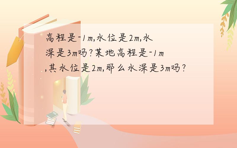 高程是-1m,水位是2m,水深是3m吗?某地高程是-1m,其水位是2m,那么水深是3m吗?