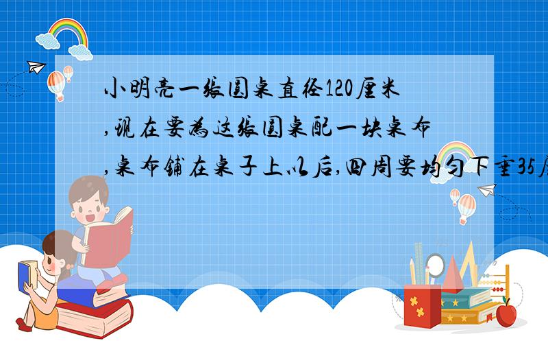 小明亮一张圆桌直径120厘米,现在要为这张圆桌配一块桌布,桌布铺在桌子上以后,四周要均匀下垂35厘米,这块圆桌面积是多少米?(得数保留整数)