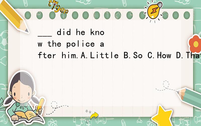 ___ did he know the police after him.A.Little B.So C.How D.That请高手为我讲下这道题究竟该选哪个,我选的是A,麻烦再为我翻译下这句话,我将感激不尽,