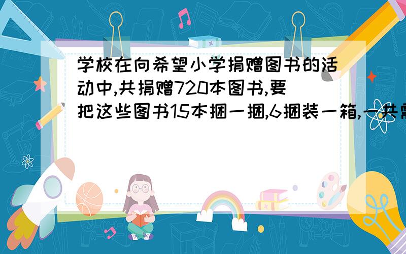 学校在向希望小学捐赠图书的活动中,共捐赠720本图书,要把这些图书15本捆一捆,6捆装一箱,一共需要装多少个箱?