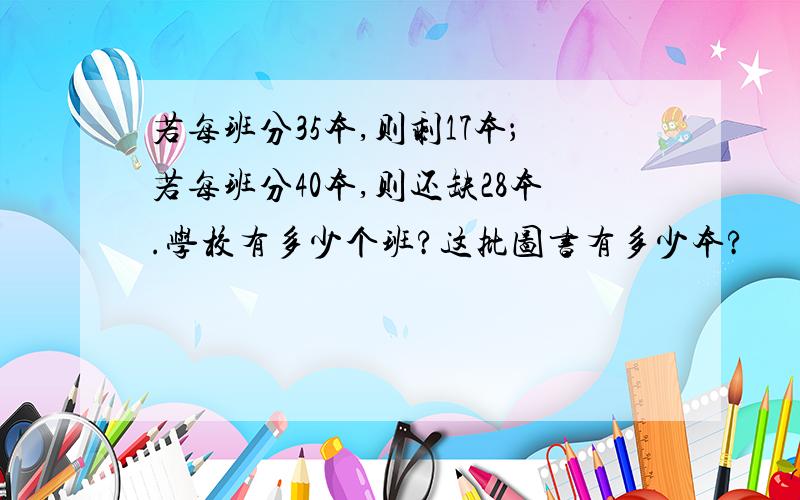 若每班分35本,则剩17本；若每班分40本,则还缺28本.学校有多少个班?这批图书有多少本?