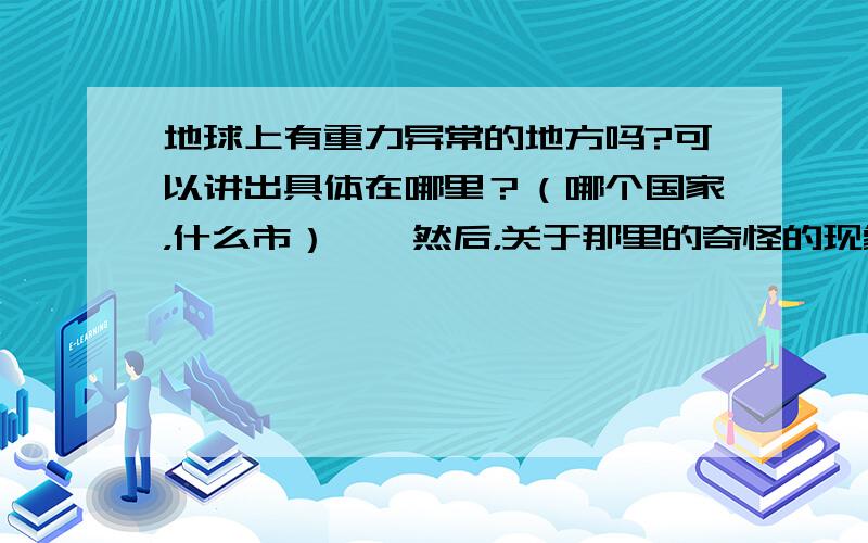 地球上有重力异常的地方吗?可以讲出具体在哪里？（哪个国家，什么市）……然后，关于那里的奇怪的现象，强烈希望用自己的话回答。