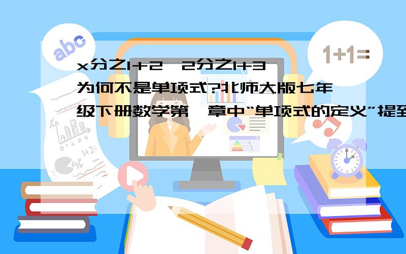 x分之1＋2、2分之1+3 为何不是单项式?北师大版七年级下册数学第一章中“单项式的定义”提到.十分不解,望高人相助!如回答清晰、明了,另有高分相送!