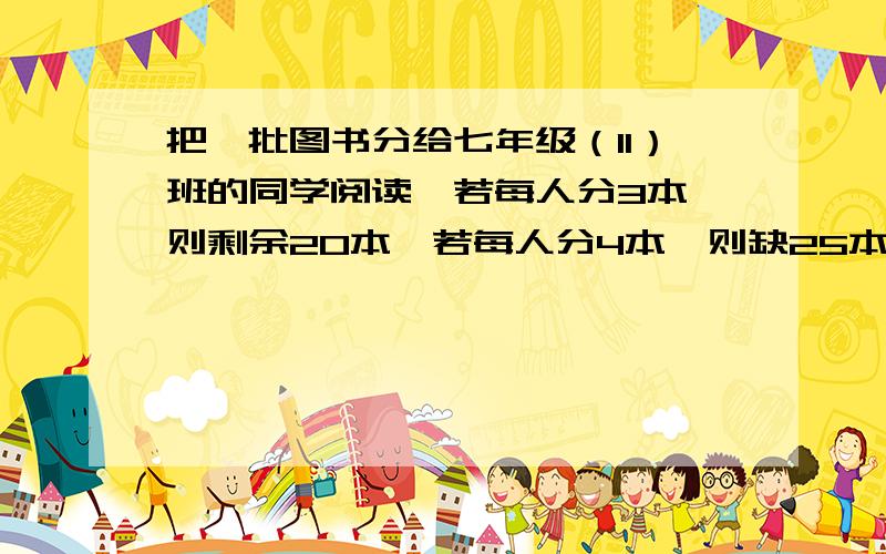 把一批图书分给七年级（11）班的同学阅读,若每人分3本,则剩余20本,若每人分4本,则缺25本,这个班有多把一批图书分给七年级（11）班的同学阅读,若每人分3本,则剩余20本,若每人分4本,则缺25本