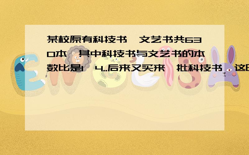 某校原有科技书、文艺书共630本,其中科技书与文艺书的本数比是1∶4..后来又买来一批科技书,这时科技术与文艺书的本数比是3∶7..求又进了多少本科技书.