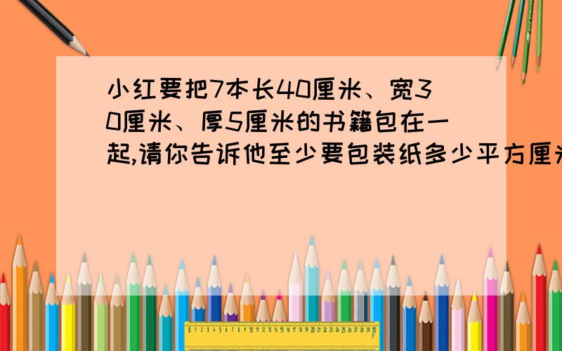 小红要把7本长40厘米、宽30厘米、厚5厘米的书籍包在一起,请你告诉他至少要包装纸多少平方厘米?具体的