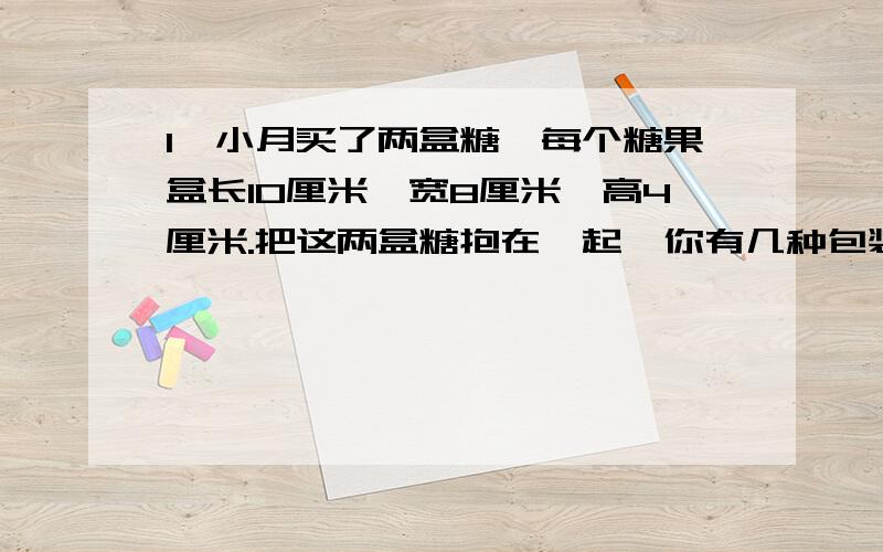 1、小月买了两盒糖,每个糖果盒长10厘米,宽8厘米,高4厘米.把这两盒糖抱在一起,你有几种包装方案?用草图画出来