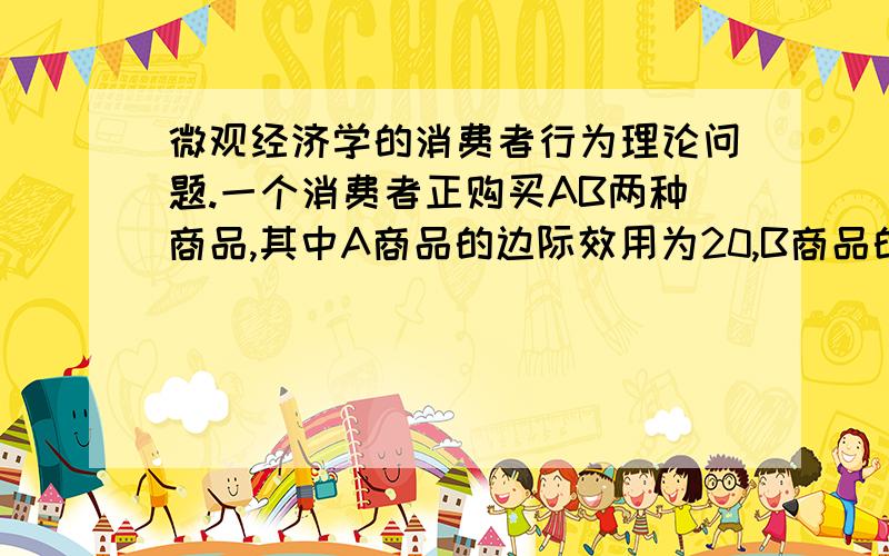 微观经济学的消费者行为理论问题.一个消费者正购买AB两种商品,其中A商品的边际效用为20,B商品的边际效用为30；而A商品价格是10,B商品价格是20.为使效用最大,该消费者应该?如果商品X对于Y