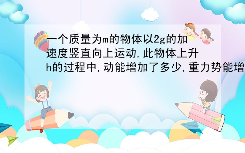 一个质量为m的物体以2g的加速度竖直向上运动,此物体上升h的过程中,动能增加了多少,重力势能增加了多少