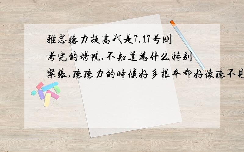 雅思听力提高我是7.17号刚考完的烤鸭,不知道为什么特别紧张,听听力的时候好多根本都好像听不见了,本人单词量有点小,最近在背单词,但是听力实在是太让我失望了,边听边写做了剑4.5,居然