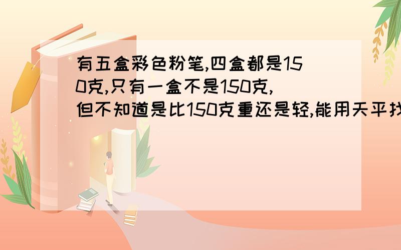 有五盒彩色粉笔,四盒都是150克,只有一盒不是150克,但不知道是比150克重还是轻,能用天平找出来吗?称了几次?