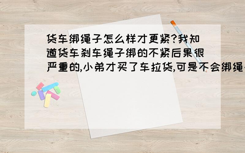 货车绑绳子怎么样才更紧?我知道货车刹车绳子绑的不紧后果很严重的,小弟才买了车拉货,可是不会绑绳子.不敢跑快,不省感激…