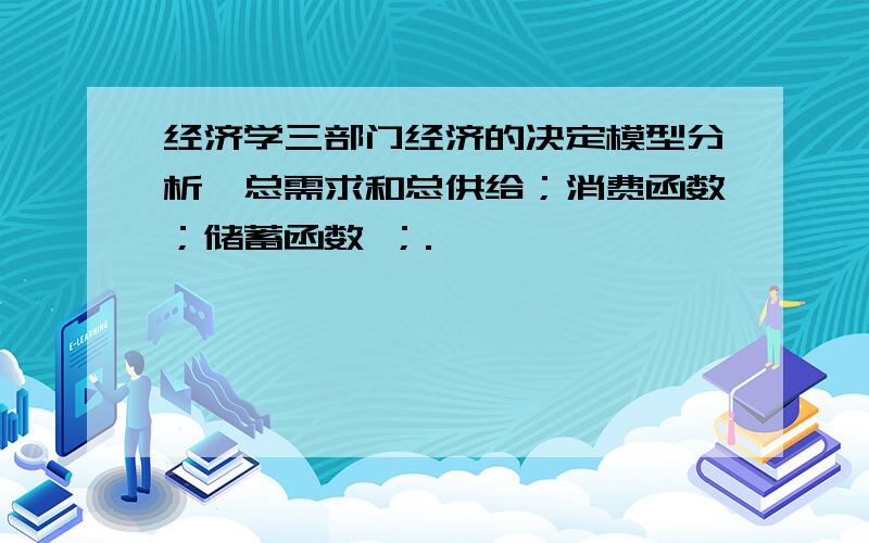 经济学三部门经济的决定模型分析,总需求和总供给；消费函数；储蓄函数 ；.