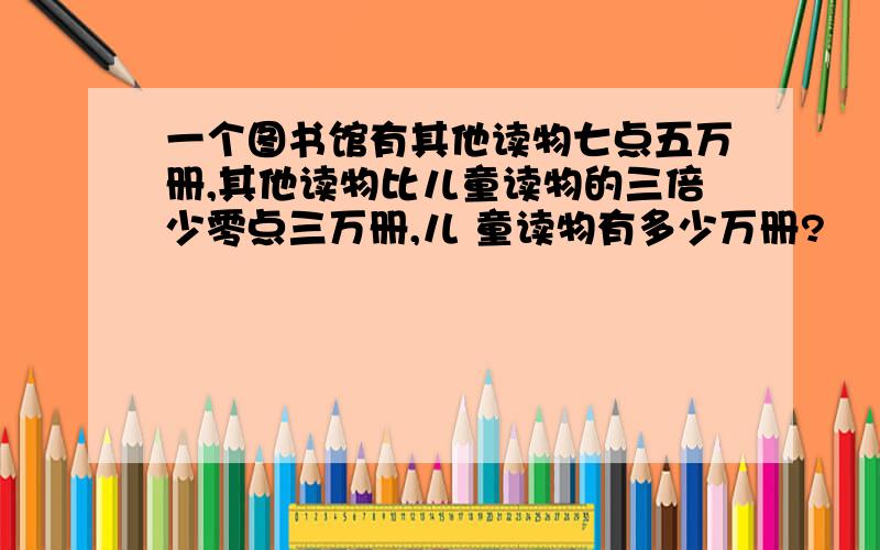 一个图书馆有其他读物七点五万册,其他读物比儿童读物的三倍少零点三万册,儿 童读物有多少万册?