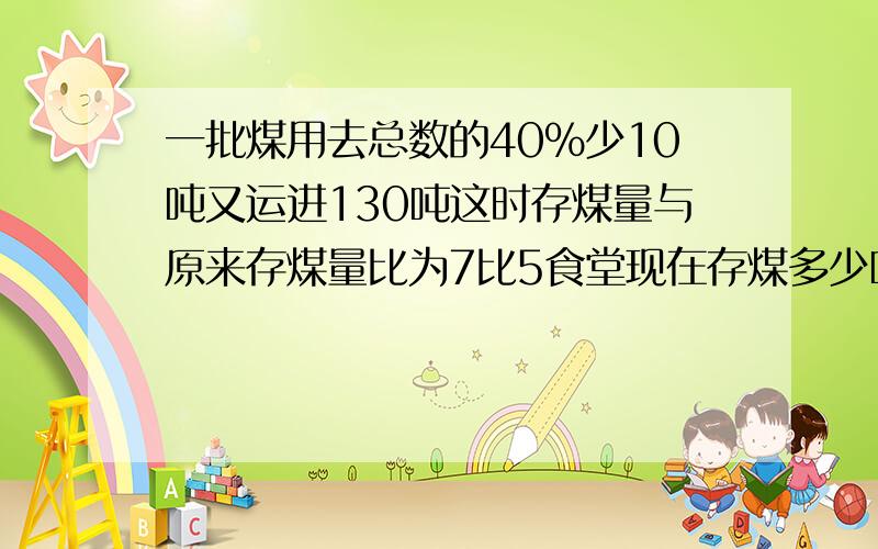 一批煤用去总数的40%少10吨又运进130吨这时存煤量与原来存煤量比为7比5食堂现在存煤多少吨