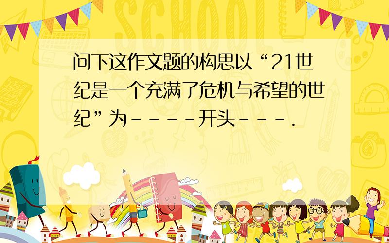 问下这作文题的构思以“21世纪是一个充满了危机与希望的世纪”为----开头---.