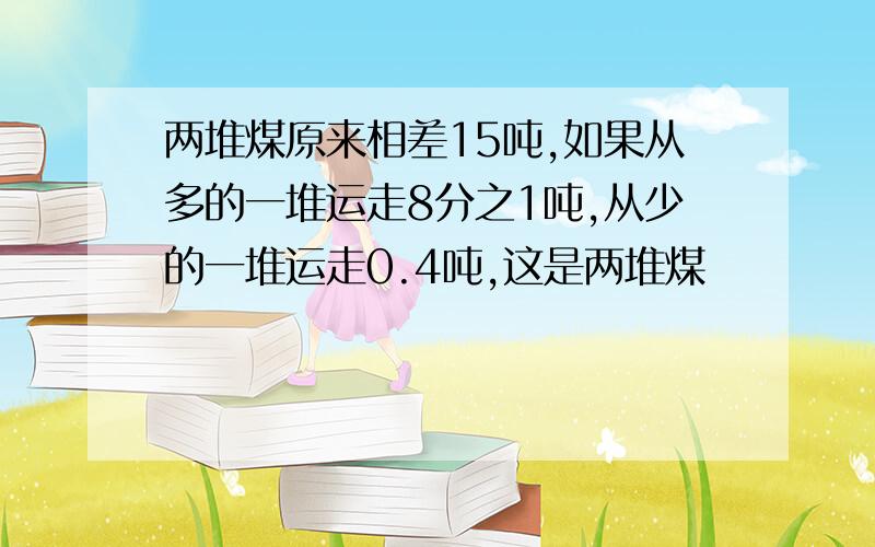 两堆煤原来相差15吨,如果从多的一堆运走8分之1吨,从少的一堆运走0.4吨,这是两堆煤