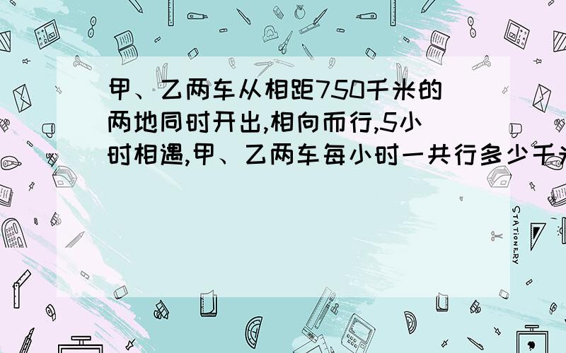 甲、乙两车从相距750千米的两地同时开出,相向而行,5小时相遇,甲、乙两车每小时一共行多少千米