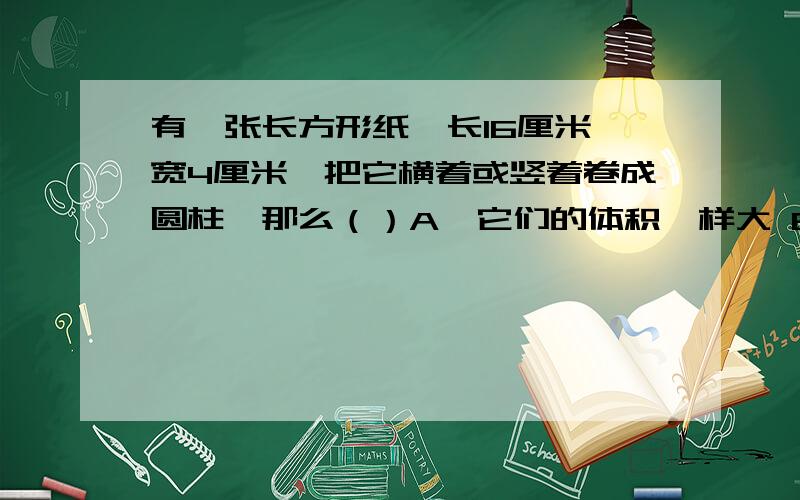 有一张长方形纸,长16厘米,宽4厘米,把它横着或竖着卷成圆柱,那么（）A、它们的体积一样大 B、底面周长为16厘米的圆柱体积大 C、底面周长为4厘米的圆柱体积大 D、体积大小不能判断