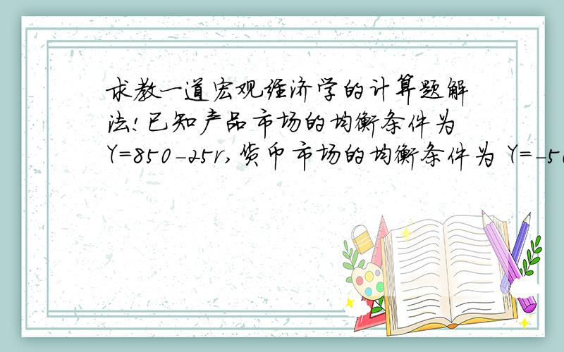 求教一道宏观经济学的计算题解法!已知产品市场的均衡条件为Y＝850－25r,货币市场的均衡条件为 Y＝－500＋5Ms＋10r,经济在Y＝650时达到充分就业,如果名义货币供给Ms=200、物价水平P＝l,试求：