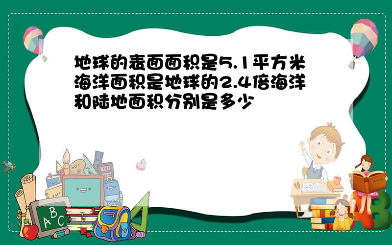 地球的表面面积是5.1平方米海洋面积是地球的2.4倍海洋和陆地面积分别是多少