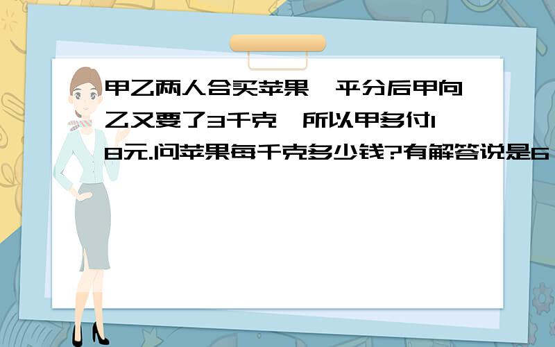 甲乙两人合买苹果,平分后甲向乙又要了3千克,所以甲多付18元.问苹果每千克多少钱?有解答说是6,有解答说是3.快晕死了,感觉题目不严.