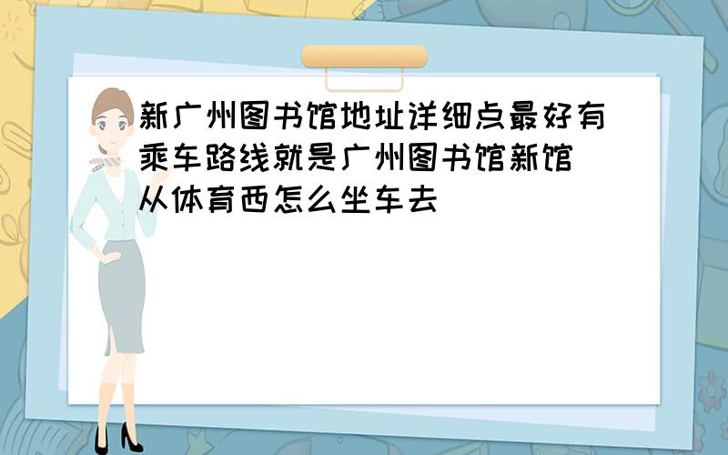 新广州图书馆地址详细点最好有乘车路线就是广州图书馆新馆 从体育西怎么坐车去