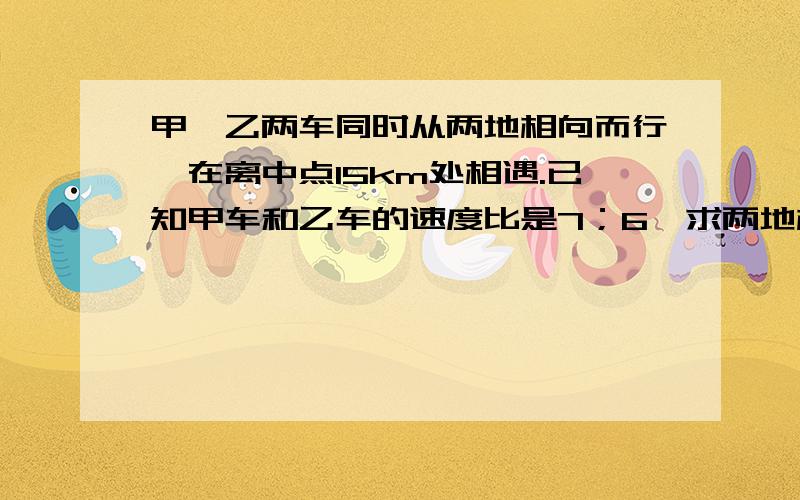 甲、乙两车同时从两地相向而行,在离中点15km处相遇.已知甲车和乙车的速度比是7；6,求两地相距多少千米?