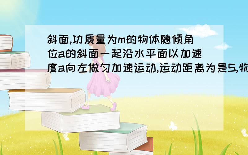 斜面,功质量为m的物体随倾角位a的斜面一起沿水平面以加速度a向左做匀加速运动,运动距离为是S,物体与斜面相对静止,求斜面对物体的支持力对物体所做的功和斜面对物体的摩擦力对物体所