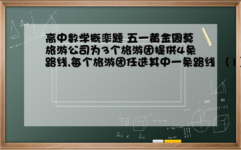 高中数学概率题 五一黄金周莫旅游公司为3个旅游团提供4条路线,每个旅游团任选其中一条路线 （1） 求3个旅