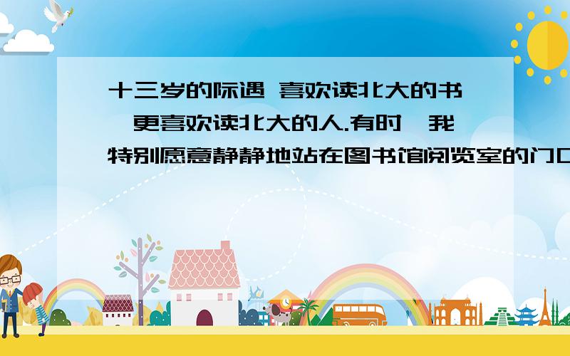 十三岁的际遇 喜欢读北大的书,更喜欢读北大的人.有时,我特别愿意静静地站在图书馆阅览室的门口,看那些伏案读书者专注而入迷的神情；也愿意一边走向第三教学楼,一边听身旁经过的人高