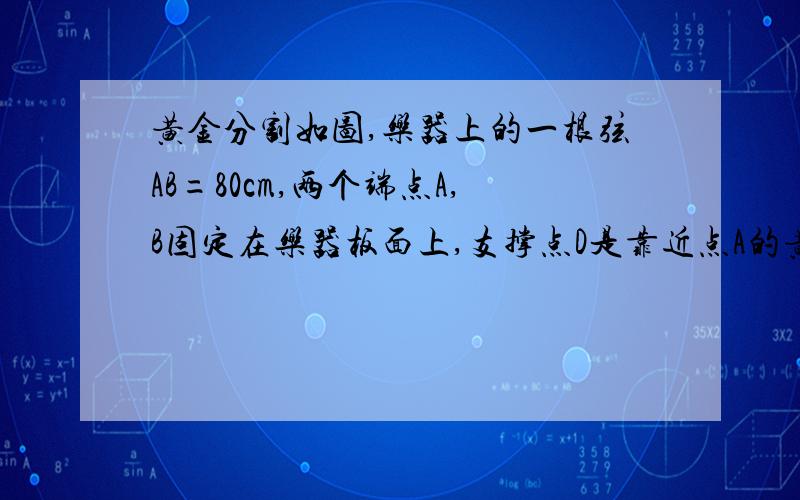 黄金分割如图,乐器上的一根弦AB=80cm,两个端点A,B固定在乐器板面上,支撑点D是靠近点A的黄金分割点.试确定支撑点C到端点B的距离以及支撑点D到端点A的距离.\x0d\x0d\x0d\x0d有一条线段ab，ab上靠