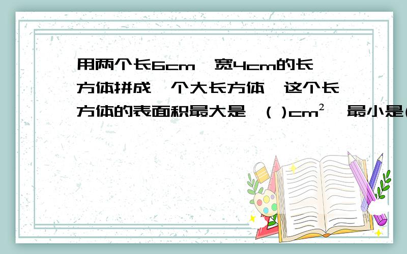 用两个长6cm、宽4cm的长方体拼成一个大长方体,这个长方体的表面积最大是一( )cm²,最小是( )cm²回答并解释