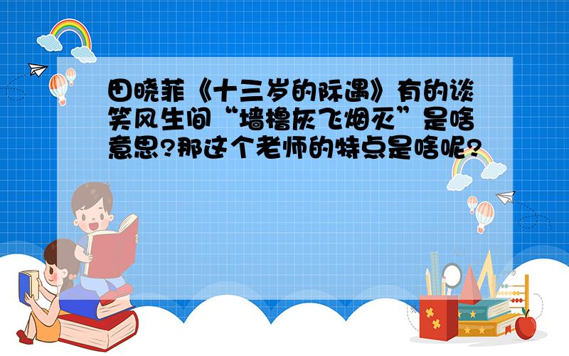 田晓菲《十三岁的际遇》有的谈笑风生间“墙橹灰飞烟灭”是啥意思?那这个老师的特点是啥呢?