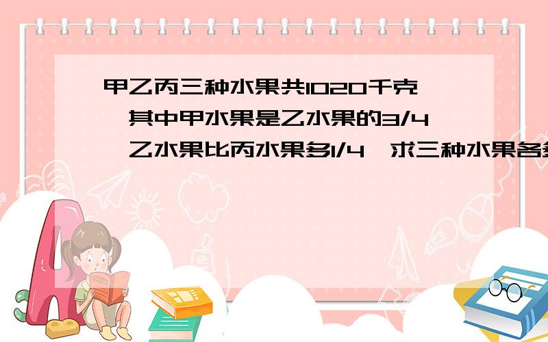 甲乙丙三种水果共1020千克,其中甲水果是乙水果的3/4,乙水果比丙水果多1/4,求三种水果各多少千克?在线等这是比,分数乘除法,分数计算那儿的题,求高手,在线等