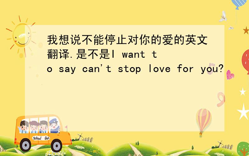 我想说不能停止对你的爱的英文翻译.是不是I want to say can't stop love for you?