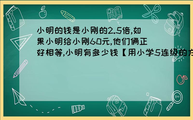 小明的钱是小刚的2.5倍,如果小明给小刚60元,他们俩正好相等,小明有多少钱【用小学5连级的方法】