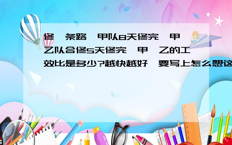 修一条路,甲队8天修完,甲、乙队合修5天修完,甲、乙的工效比是多少?越快越好,要写上怎么想这个题,并给我答案,