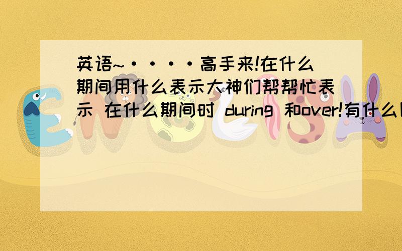 英语~····高手来!在什么期间用什么表示大神们帮帮忙表示 在什么期间时 during 和over!有什么区别没?