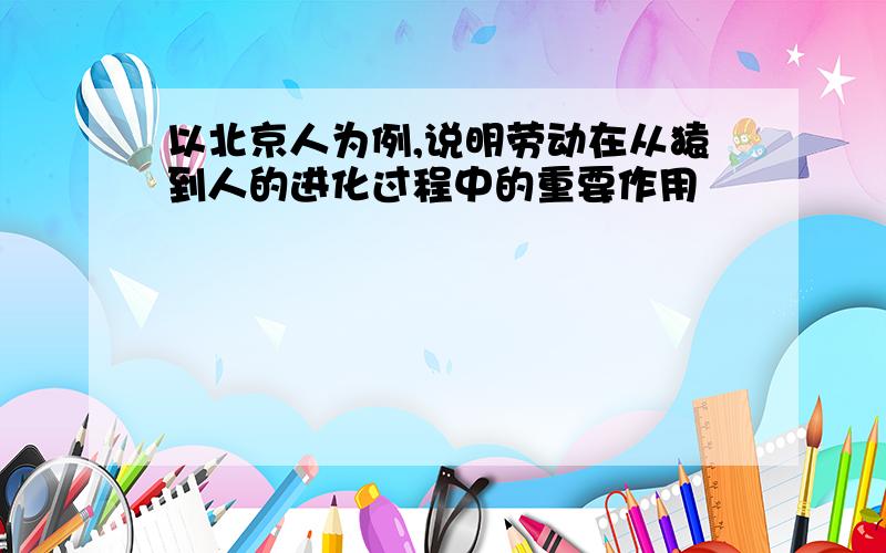 以北京人为例,说明劳动在从猿到人的进化过程中的重要作用