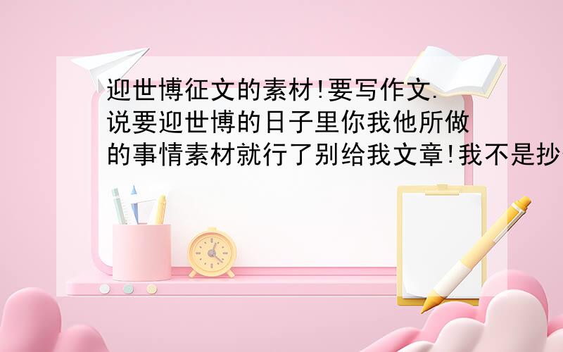 迎世博征文的素材!要写作文.说要迎世博的日子里你我他所做的事情素材就行了别给我文章!我不是抄作业一族的我找不到素材不然我怎么写?