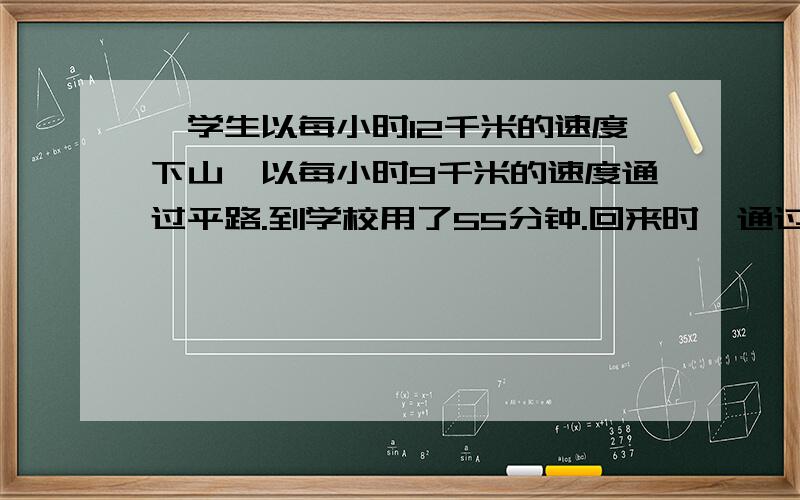 一学生以每小时12千米的速度下山,以每小时9千米的速度通过平路.到学校用了55分钟.回来时,通过平路的速度不变,但又以每小时6千米的速度上山,回到营地共用了1小时10分钟.问夏令营到学校有