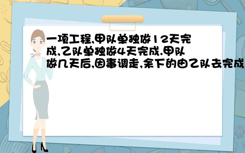 一项工程,甲队单独做12天完成,乙队单独做4天完成.甲队做几天后,因事调走,余下的由乙队去完成.请写出分析及理由