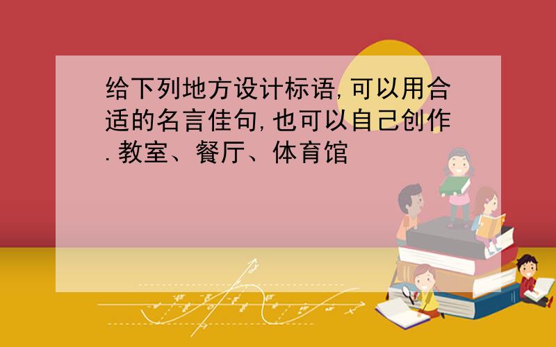 给下列地方设计标语,可以用合适的名言佳句,也可以自己创作.教室、餐厅、体育馆