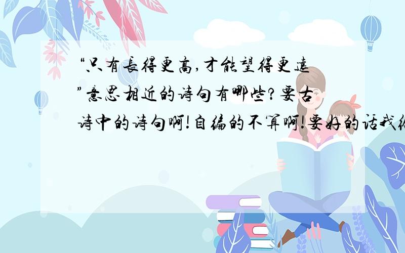 “只有长得更高,才能望得更远”意思相近的诗句有哪些?要古诗中的诗句啊!自编的不算啊!要好的话我给分不好就算了但给钱的可能性非常高啊!