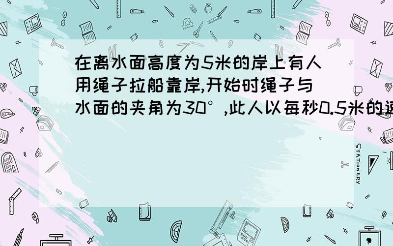 在离水面高度为5米的岸上有人用绳子拉船靠岸,开始时绳子与水面的夹角为30°,此人以每秒0.5米的速度收绳.求：收绳8秒后船向岸边移动了多少米(结果保留根号)?